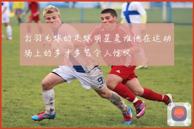 打羽毛球的足球明星是谁他在运动场上的多才多艺令人惊叹