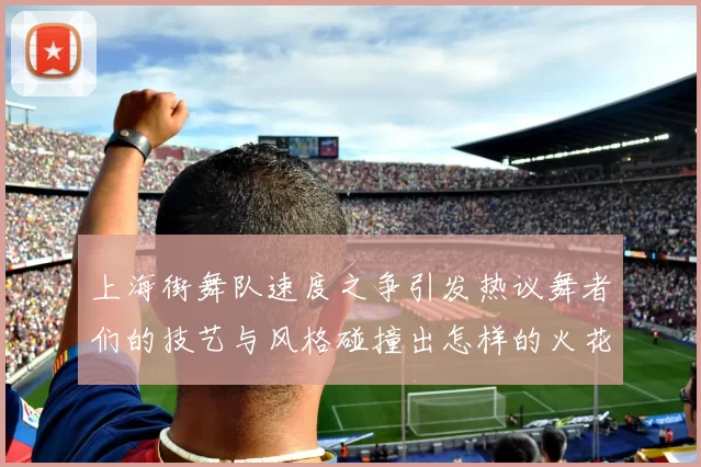 上海街舞队速度之争引发热议舞者们的技艺与风格碰撞出怎样的火花