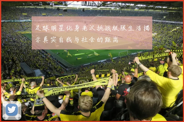足球明星化身老汉挑战极限生活揭示真实自我与社会的距离