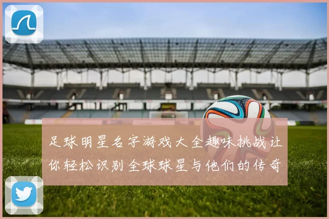 足球明星名字游戏大全趣味挑战让你轻松识别全球球星与他们的传奇故事