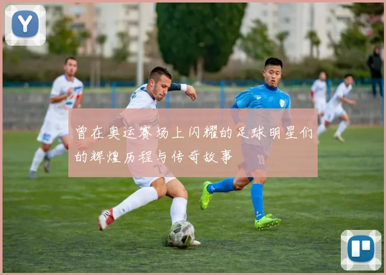 曾在奥运赛场上闪耀的足球明星们的辉煌历程与传奇故事