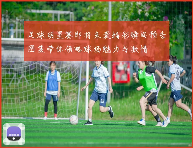 足球明星赛即将来袭精彩瞬间预告图集带你领略球场魅力与激情