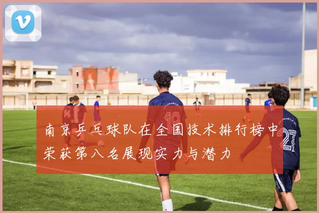 南京乒乓球队在全国技术排行榜中荣获第八名展现实力与潜力