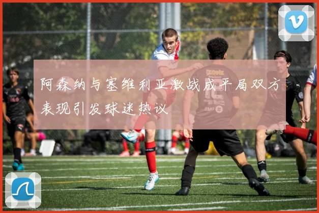 阿森纳与塞维利亚激战成平局双方表现引发球迷热议