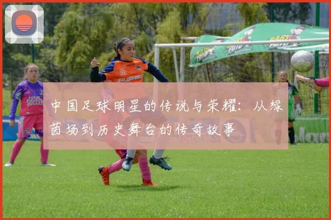 中国足球明星的传说与荣耀：从绿茵场到历史舞台的传奇故事