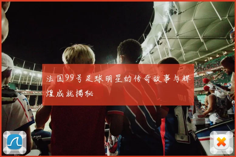 法国99号足球明星的传奇故事与辉煌成就揭秘