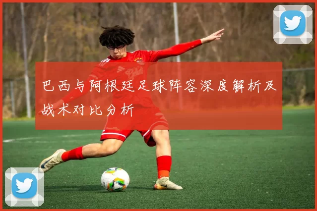 巴西与阿根廷足球阵容深度解析及战术对比分析