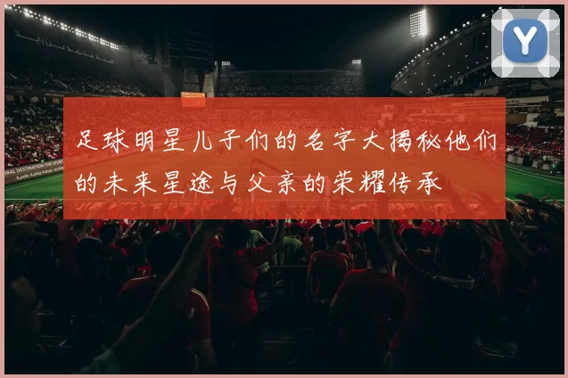 足球明星儿子们的名字大揭秘他们的未来星途与父亲的荣耀传承
