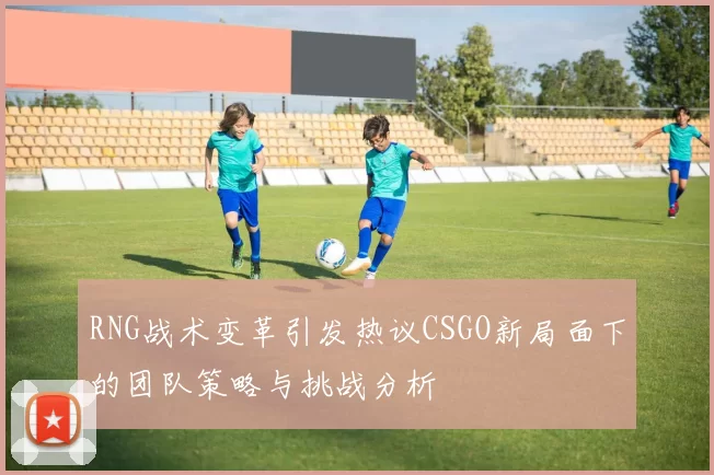RNG战术变革引发热议CSGO新局面下的团队策略与挑战分析