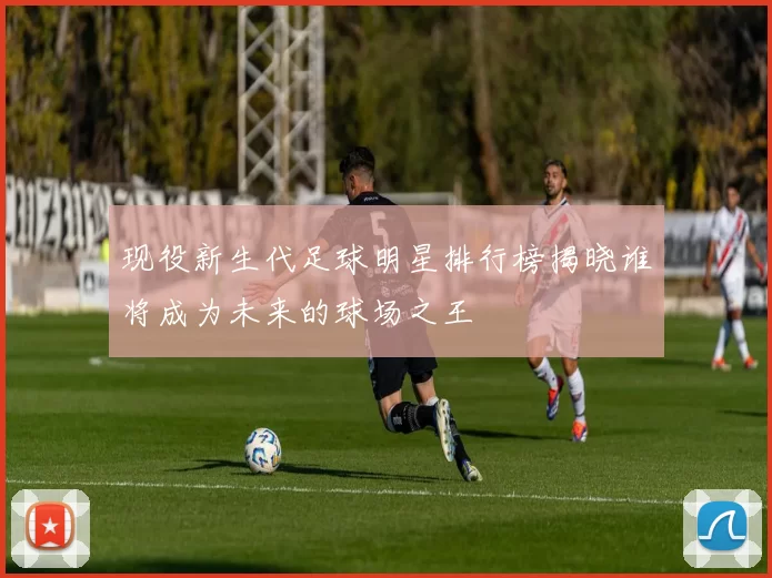 现役新生代足球明星排行榜揭晓谁将成为未来的球场之王