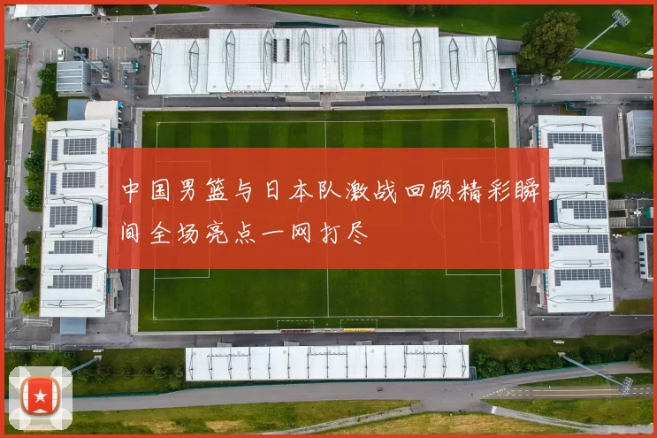 中国男篮与日本队激战回顾精彩瞬间全场亮点一网打尽