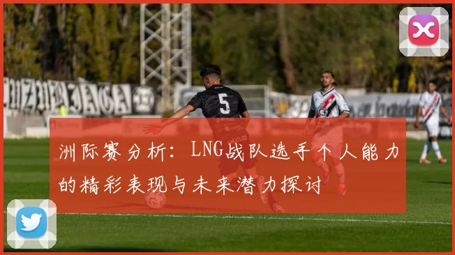 洲际赛分析：LNG战队选手个人能力的精彩表现与未来潜力探讨