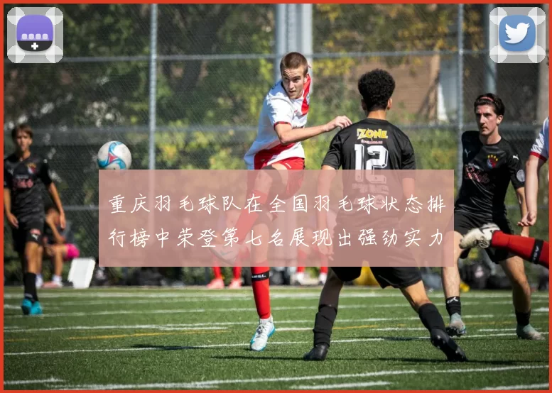 重庆羽毛球队在全国羽毛球状态排行榜中荣登第七名展现出强劲实力与潜力