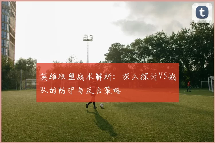 英雄联盟战术解析：深入探讨V5战队的防守与反击策略