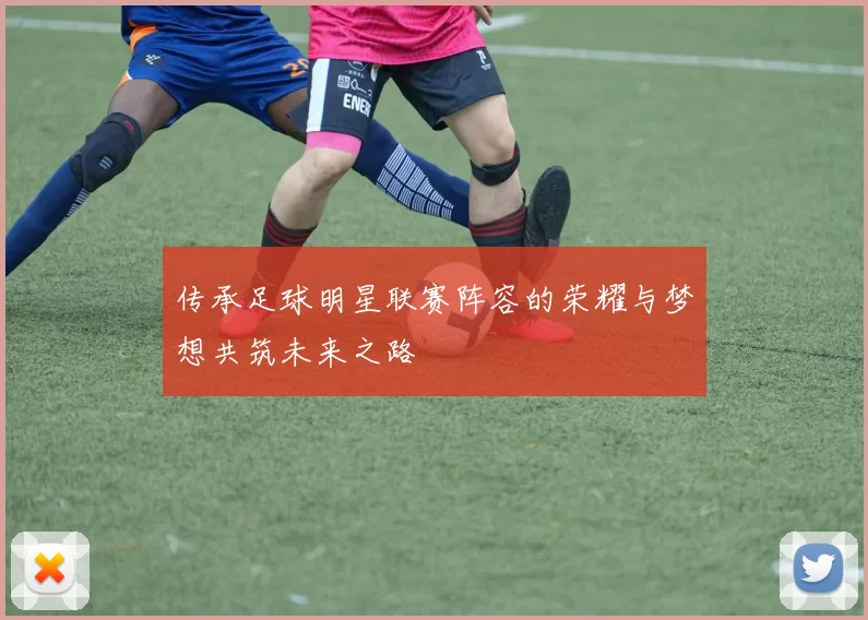 传承足球明星联赛阵容的荣耀与梦想共筑未来之路