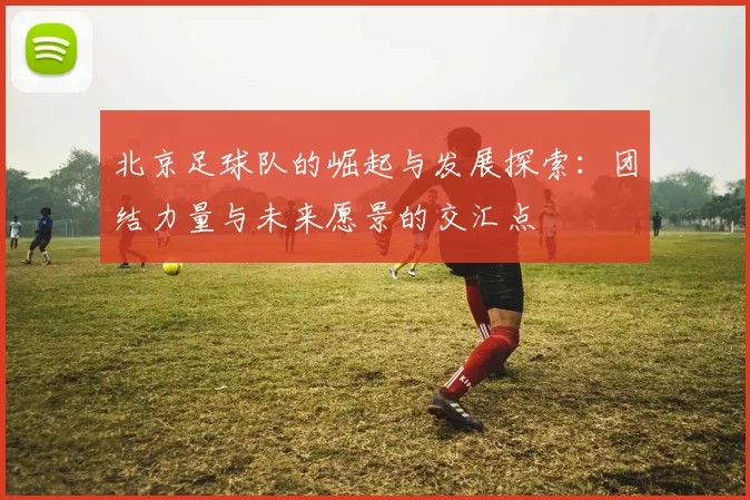 北京足球队的崛起与发展探索：团结力量与未来愿景的交汇点