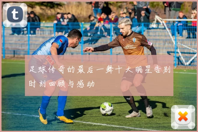 足球传奇的最后一舞十大明星告别时刻回顾与感动