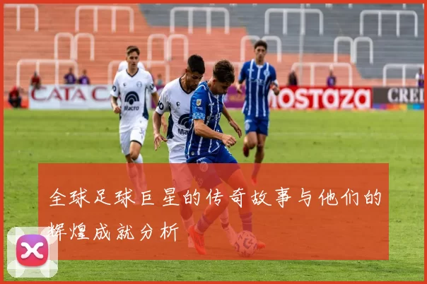 全球足球巨星的传奇故事与他们的辉煌成就分析
