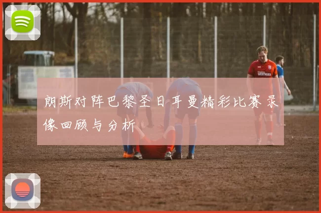 朗斯对阵巴黎圣日耳曼精彩比赛录像回顾与分析