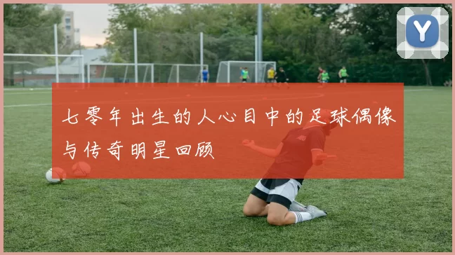 七零年出生的人心目中的足球偶像与传奇明星回顾