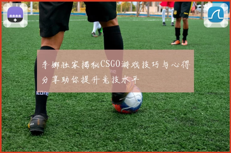 李娜独家揭秘CSGO游戏技巧与心得分享助你提升竞技水平