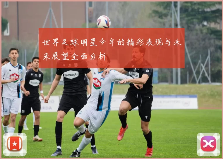 世界足球明星今年的精彩表现与未来展望全面分析