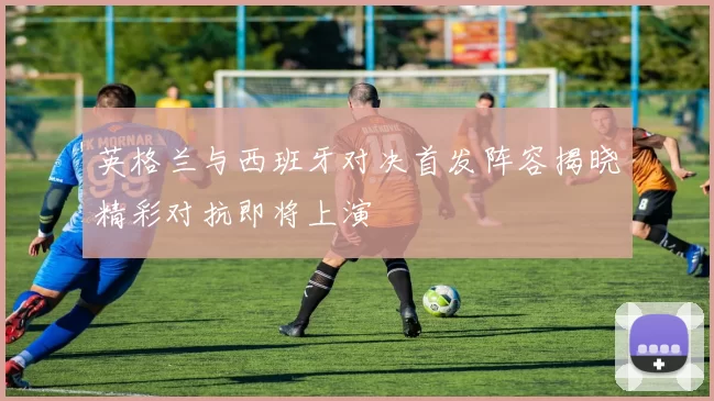英格兰与西班牙对决首发阵容揭晓精彩对抗即将上演