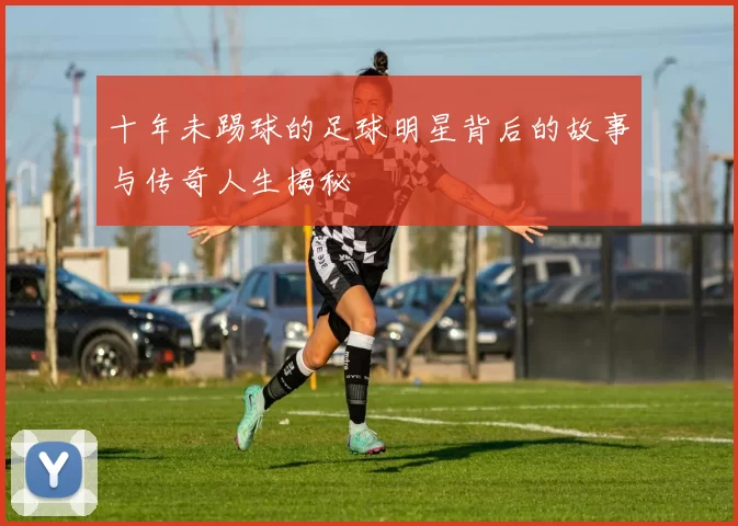 十年未踢球的足球明星背后的故事与传奇人生揭秘