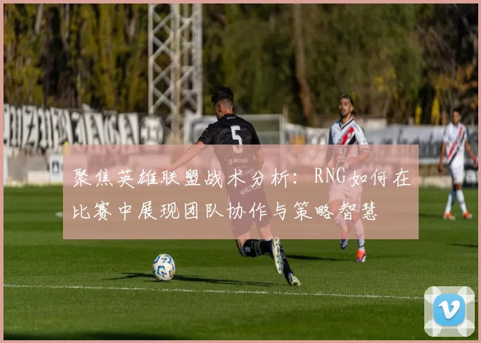 聚焦英雄联盟战术分析：RNG如何在比赛中展现团队协作与策略智慧
