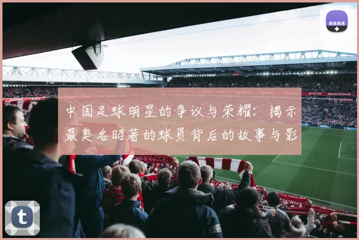 中国足球明星的争议与荣耀：揭示最臭名昭著的球员背后的故事与影响