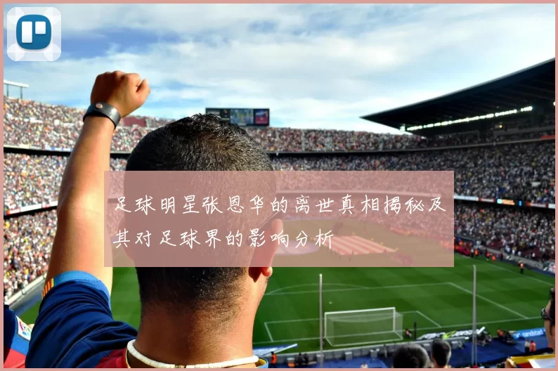 足球明星张恩华的离世真相揭秘及其对足球界的影响分析