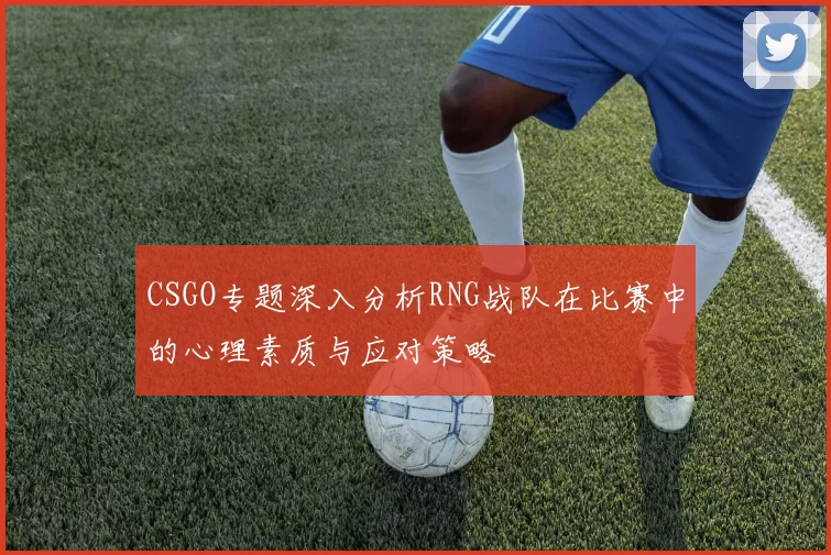 CSGO专题深入分析RNG战队在比赛中的心理素质与应对策略