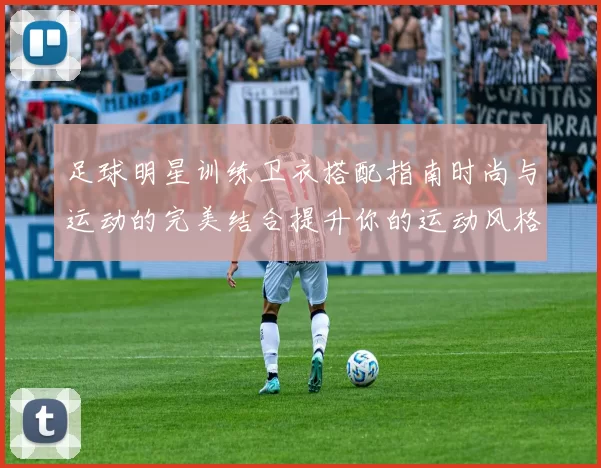 足球明星训练卫衣搭配指南时尚与运动的完美结合提升你的运动风格