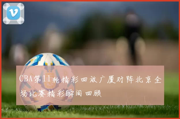 CBA第11轮精彩回放广厦对阵北京全场比赛精彩瞬间回顾