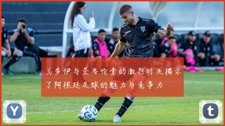 戈多伊与圣洛伦索的激烈对决揭示了阿根廷足球的魅力与竞争力