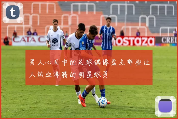 男人心目中的足球偶像盘点那些让人热血沸腾的明星球员