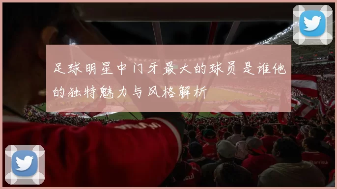 足球明星中门牙最大的球员是谁他的独特魅力与风格解析