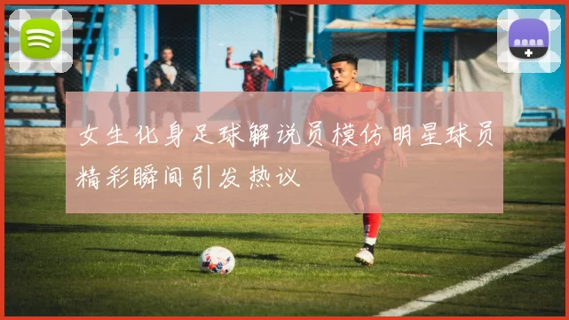 女生化身足球解说员模仿明星球员精彩瞬间引发热议