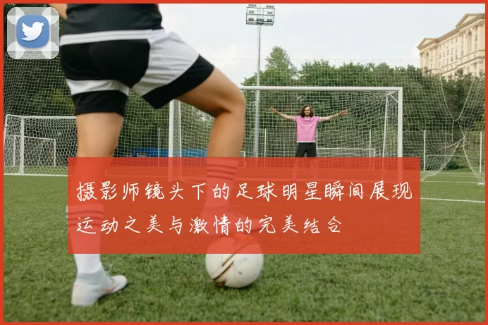 摄影师镜头下的足球明星瞬间展现运动之美与激情的完美结合