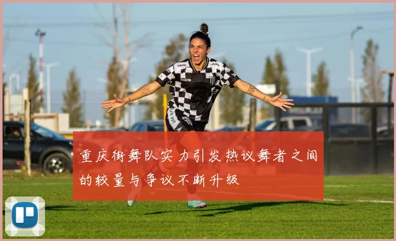重庆街舞队实力引发热议舞者之间的较量与争议不断升级