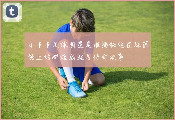 小卡卡足球明星是谁揭秘他在绿茵场上的辉煌成就与传奇故事