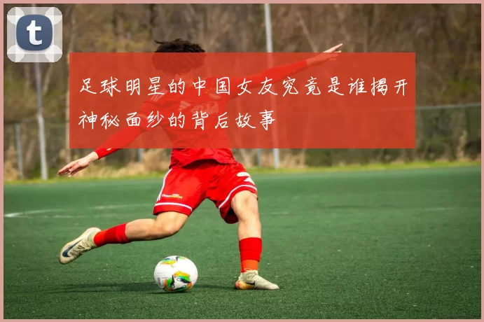 足球明星的中国女友究竟是谁揭开神秘面纱的背后故事