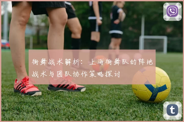 街舞战术解析：上海街舞队的阵地战术与团队协作策略探讨