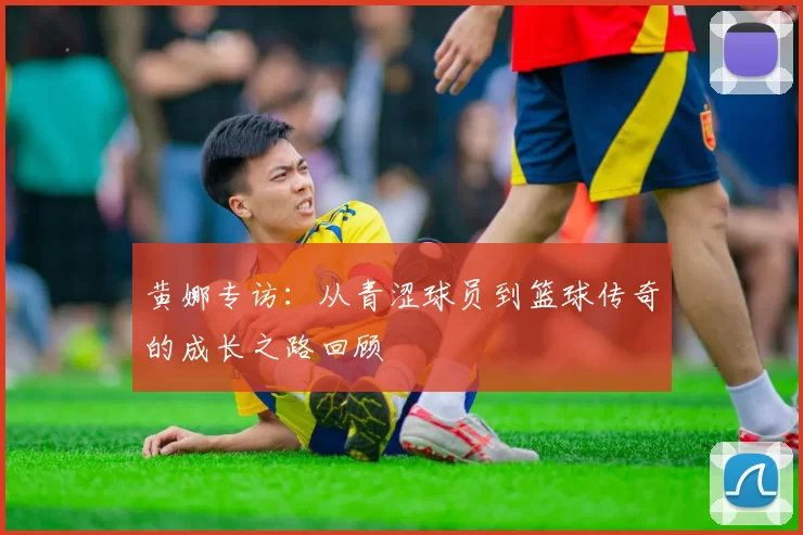 黄娜专访：从青涩球员到篮球传奇的成长之路回顾