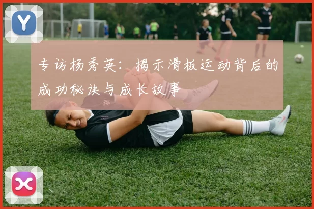 专访杨秀英：揭示滑板运动背后的成功秘诀与成长故事