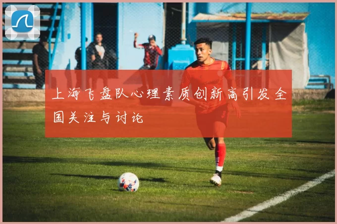 上海飞盘队心理素质创新高引发全国关注与讨论