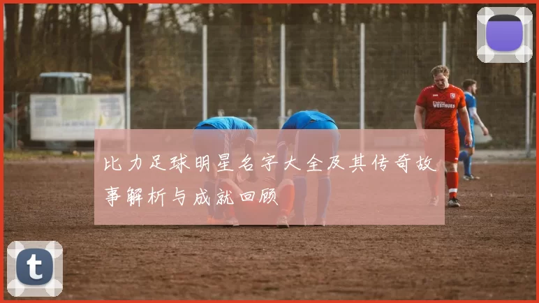 比力足球明星名字大全及其传奇故事解析与成就回顾