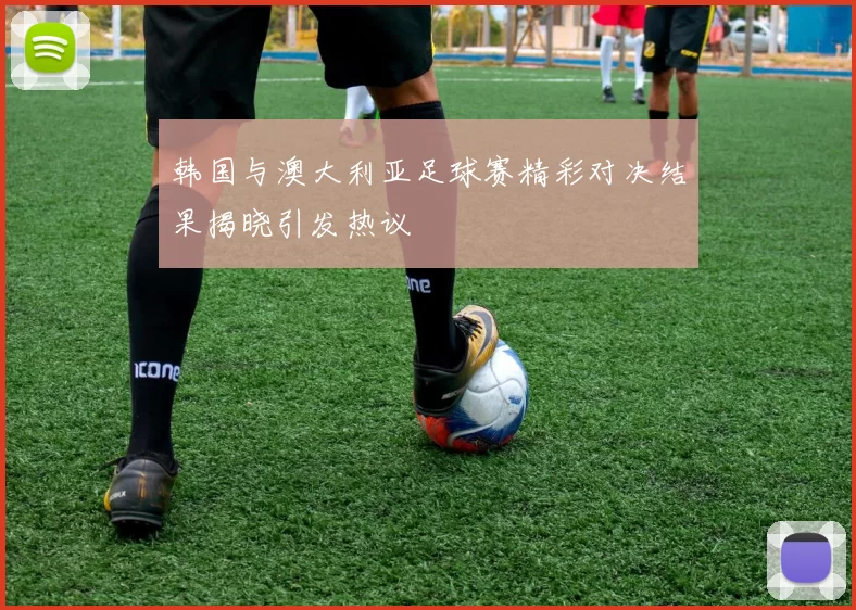 韩国与澳大利亚足球赛精彩对决结果揭晓引发热议