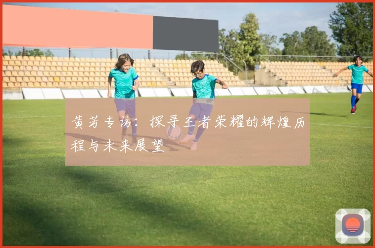 黄芳专访：探寻王者荣耀的辉煌历程与未来展望