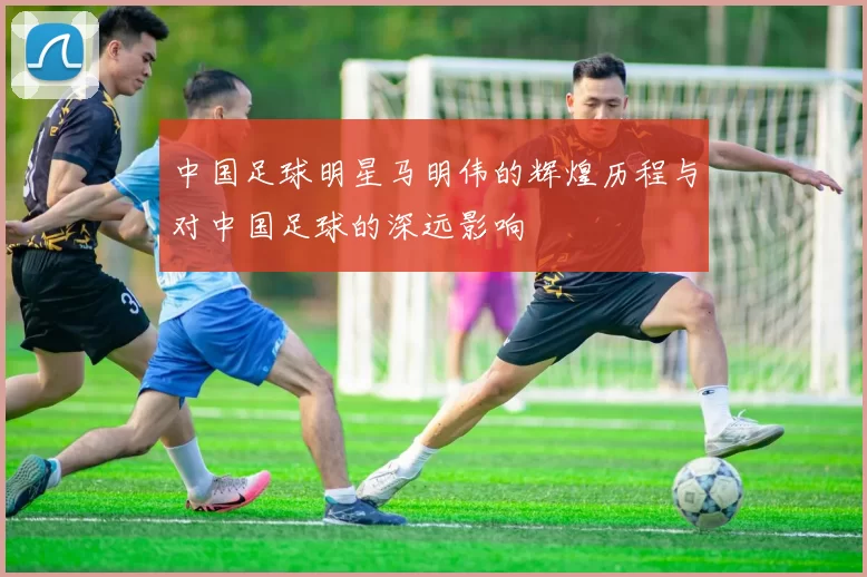 中国足球明星马明伟的辉煌历程与对中国足球的深远影响